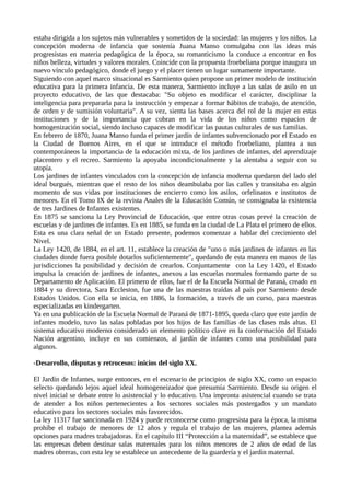 estaba dirigida a los sujetos más vulnerables y sometidos de la sociedad: las mujeres y los niños. La
concepción moderna de infancia que sostenía Juana Manso comulgaba con las ideas más
progresistas en materia pedagógica de la época, su romanticismo la conduce a encontrar en los
niños belleza, virtudes y valores morales. Coincide con la propuesta froebeliana porque inaugura un
nuevo vínculo pedagógico, donde el juego y el placer tienen un lugar sumamente importante.
Siguiendo con aquel marco situacional es Sarmiento quien propone un primer modelo de institución
educativa para la primera infancia. De esta manera, Sarmiento incluye a las salas de asilo en un
proyecto educativo, de las que destacaba: "Su objeto es modificar el carácter, disciplinar la
inteligencia para prepararla para la instrucción y empezar a formar hábitos de trabajo, de atención,
de orden y de sumisión voluntaria". A su vez, sienta las bases acerca del rol de la mujer en estas
instituciones y de la importancia que cobran en la vida de los niños como espacios de
homogenización social, siendo incluso capaces de modificar las pautas culturales de sus familias.
En febrero de 1870, Juana Manso funda el primer jardín de infantes subvencionado por el Estado en
la Ciudad de Buenos Aires, en el que se introduce el método froebeliano, plantea a sus
contemporáneos la importancia de la educación mixta, de los jardines de infantes, del aprendizaje
placentero y el recreo. Sarmiento la apoyaba incondicionalmente y la alentaba a seguir con su
utopía.
Los jardines de infantes vinculados con la concepción de infancia moderna quedaron del lado del
ideal burgués, mientras que el resto de los niños deambulaba por las calles y transitaba en algún
momento de sus vidas por instituciones de encierro como los asilos, orfelinatos e institutos de
menores. En el Tomo IX de la revista Anales de la Educación Común, se consignaba la existencia
de tres Jardines de Infantes existentes.
En 1875 se sanciona la Ley Provincial de Educación, que entre otras cosas prevé la creación de
escuelas y de jardines de infantes. Es en 1885, se funda en la ciudad de La Plata el primero de ellos.
Esta es una clara señal de un Estado presente, podemos comenzar a hablar del crecimiento del
Nivel.
La Ley 1420, de 1884, en el art. 11, establece la creación de "uno o más jardines de infantes en las
ciudades donde fuera posible dotarlos suficientemente", quedando de esta manera en manos de las
jurisdicciones la posibilidad y decisión de crearlos. Conjuntamente con la Ley 1420, el Estado
impulsa la creación de jardines de infantes, anexos a las escuelas normales formando parte de su
Departamento de Aplicación. El primero de ellos, fue el de la Escuela Normal de Paraná, creado en
1884 y su directora, Sara Eccleston, fue una de las maestras traídas al país por Sarmiento desde
Estados Unidos. Con ella se inicia, en 1886, la formación, a través de un curso, para maestras
especializadas en kindergarten.
Ya en una publicación de la Escuela Normal de Paraná de 1871-1895, queda claro que este jardín de
infantes modelo, tuvo las salas pobladas por los hijos de las familias de las clases más altas. El
sistema educativo moderno considerado un elemento político clave en la conformación del Estado
Nación argentino, incluye en sus comienzos, al jardín de infantes como una posibilidad para
algunos.
-Desarrollo, disputas y retrocesos: inicios del siglo XX.
El Jardín de Infantes, surge entonces, en el escenario de principios de siglo XX, como un espacio
selecto quedando lejos aquel ideal homogeneizador que presumía Sarmiento. Desde su origen el
nivel inicial se debate entre lo asistencial y lo educativo. Una impronta asistencial cuando se trata
de atender a los niños pertenecientes a los sectores sociales más postergados y un mandato
educativo para los sectores sociales más favorecidos.
La ley 11317 fue sancionada en 1924 y puede reconocerse como progresista para la época, la misma
prohíbe el trabajo de menores de 12 años y regula el trabajo de las mujeres, plantea además
opciones para madres trabajadoras. En el capítulo III “Protección a la maternidad”, se establece que
las empresas deben destinar salas maternales para los niños menores de 2 años de edad de las
madres obreras, con esta ley se establece un antecedente de la guardería y el jardín maternal.
 