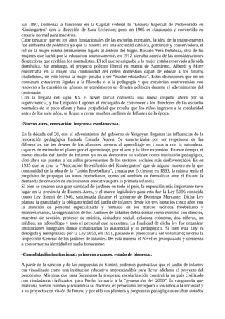 En 1897, comienza a funcionar en la Capital Federal la "Escuela Especial de Profesorado en
Kindergarten" con la dirección de Sara Eccleston; pero, en 1905 es clausurado y convertido en
escuela normal para maestros.
Cabe destacar que en los años fundacionales de las escuelas normales, la idea de la mujer-maestra
fue emblema de polémica ya que la nuestra era una sociedad católica, patriarcal y conservadora, el
rol de la mujer estaba íntimamente ligado al ámbito del hogar. Rosario Vera Peñaloza, otra de las
mujeres que luchó por la educación animosamente, en 1912 alertaba acerca de las consideraciones
despectivas que recibían los normalistas. El rol que se asignaba a la mujer estaba reservado a la vida
doméstica. Sin embargo, el proyecto político liberal en manos de Sarmiento, Alberdi y Mitre
encontraba en la mujer una continuidad del orden doméstico capaz de educar a los futuros
ciudadanos, de esta forma la mujer pasaba a ser “madre-educadora”. Estas discusiones que en un
comienzo estuvieron ligadas a la filosofía o a la pedagogía y que encubrían controversias con
respecto a la cuestión de género, se convirtieron en debates políticos durante el advenimiento del
centenario.
Con la llegada del siglo XX el Nivel Inicial comienza una nueva disputa, ahora por su
supervivencia, y fue Leopoldo Lugones el encargado de convencer a los directores de las escuelas
normales de lo poco eficaz y hasta perjudicial que resulta que los niños ingresen a la escolaridad
antes de los siete años, se llegan a cerrar muchos Jardines de Infantes de la época.
-Nuevos aires, renovación: impronta escolanovista.
En la década del 20, con el advenimiento del gobierno de Yrigoyen llegaron las influencias de la
renovación pedagógica llamada Escuela Nueva. Se caracterizaba por ser respetuosa de las
diferencias, de los deseos de los alumnos, atentos al aprendizaje en contacto con la naturaleza,
capaces de estimular el placer por el aprendizaje, por el arte y la libre expresión. En este tiempo, el
nuevo desafío del Jardín de Infantes ya no es demostrar su validez como institución pedagógica,
sino abrir sus puertas a los niños provenientes de los sectores sociales más desfavorecidos. Es en
1935 que se crea la "Asociación Pro-difusión del Kindergarten" que de alguna manera es la que
continuidad de la obra de la "Unión Froebeliana", creada por Eccleston en 1893, la misma tenía el
propósito de propagar las ideas froebelianas, como así también de formalizar ante el Estado la
demanda de creación de instituciones educativas para la primera infancia.
Si bien se crearon una gran cantidad de jardines en todo el país, la expansión más importante tuvo
lugar en la provincia de Buenos Aires, y el marco legislativo para esto fue la Ley 5096 conocida
como Ley Simini de 1946, sancionada durante el gobierno de Domingo Mercante. Dicha Ley
plantea la gratuidad y la obligatoriedad del jardín de infantes desde los tres hasta los cinco años con
la atención de personal especializado y formado en los marcos teóricos froebeliano y
montessorianos, la organización de los Jardines de Infantes debía contar como mínimo con director,
maestras de sección, profesor de música, visitadora social, celadora ecónoma, dos niñeras, un
médico, un odontólogo y todo el personal que necesitara. La finalidad de dicha ley fue organizar
instituciones integrales donde cohabitarían lo asistencial y lo pedagógico. Si bien esta Ley es
derogada y reemplazada por la Ley 5650, en 1951, pasando el preescolar a ser voluntario; se crea la
Inspección General de los jardines de infantes. De esta manera el Nivel es jerarquizado y comienza
a conformar su identidad en suelo bonaerense.
-Consolidación institucional: primeros avances, estado de bienestar.
A partir de la sanción y de las propuestas de Simini, podemos puntualizar que el jardín de infantes
era visualizado como una institución educativa imprescindible para llevar adelante el proyecto del
peronismo. Mientras que para Sarmiento la temprana escolarización construiría un país civilizado
con ciudadanos civilizados, para Perón formaría a la “generación del 2000”, la vanguardia que
marcaría nuevos rumbos y sostendría su doctrina, el peronismo incorporo a los niños a la sociedad y
a su proyecto con visión de futuro, y por ello sus planteos y propuestas pedagógicas estaban dotados
 