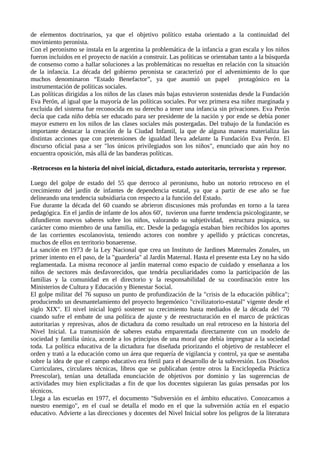 de elementos doctrinarios, ya que el objetivo político estaba orientado a la continuidad del
movimiento peronista.
Con el peronismo se instala en la argentina la problemática de la infancia a gran escala y los niños
fueron incluidos en el proyecto de nación a construir. Las políticas se orientaban tanto a la búsqueda
de consenso como a hallar soluciones a las problemáticas no resueltas en relación con la situación
de la infancia. La década del gobierno peronista se caracterizó por el advenimiento de lo que
muchos denominaron “Estado Benefactor”, ya que asumió un papel protagónico en la
instrumentación de políticas sociales.
Las políticas dirigidas a los niños de las clases más bajas estuvieron sostenidas desde la Fundación
Eva Perón, al igual que la mayoría de las políticas sociales. Por vez primera esa niñez marginada y
excluida del sistema fue reconocida en su derecho a tener una infancia sin privaciones. Eva Perón
decía que cada niño debía ser educado para ser presidente de la nación y por ende se debía poner
mayor esmero en los niños de las clases sociales más postergadas. Del trabajo de la fundación es
importante destacar la creación de la Ciudad Infantil, la que de alguna manera materializa las
distintas acciones que con pretensiones de igualdad lleva adelante la Fundación Eva Perón. El
discurso oficial pasa a ser "los únicos privilegiados son los niños", enunciado que aún hoy no
encuentra oposición, más allá de las banderas políticas.
-Retrocesos en la historia del nivel inicial, dictadura, estado autoritario, terrorista y represor.
Luego del golpe de estado del 55 que derroco al peronismo, hubo un notorio retroceso en el
crecimiento del jardín de infantes de dependencia estatal, ya que a partir de ese año se fue
delineando una tendencia subsidiaria con respecto a la función del Estado.
Fue durante la década del 60 cuando se abrieron discusiones más profundas en torno a la tarea
pedagógica. En el jardín de infante de los años 60', tuvieron una fuerte tendencia psicologizante, se
difundieron nuevos saberes sobre los niños, valorando su subjetividad, estructura psíquica, su
carácter como miembro de una familia, etc. Desde la pedagogía estaban bien recibidos los aportes
de las corrientes escolanovista, teniendo actores con nombre y apellido y prácticas concretas,
muchos de ellos en territorio bonaerense.
La sanción en 1973 de la Ley Nacional que crea un Instituto de Jardines Maternales Zonales, un
primer intento en el paso, de la "guardería" al Jardín Maternal. Hasta el presente esta Ley no ha sido
reglamentada. La misma reconoce al jardín maternal como espacio de cuidado y enseñanza a los
niños de sectores más desfavorecidos, que tendría peculiaridades como la participación de las
familias y la comunidad en el directorio y la responsabilidad de su coordinación entre los
Ministerios de Cultura y Educación y Bienestar Social.
El golpe militar del 76 supuso un punto de profundización de la "crisis de la educación pública";
produciendo un desmantelamiento del proyecto hegemónico "civilizatorio-estatal" vigente desde el
siglo XIX". El nivel inicial logró sostener su crecimiento hasta mediados de la década del '70
cuando sufre el embate de una política de ajuste y de reestructuración en el marco de prácticas
autoritarias y represivas, años de dictadura da como resultado un real retroceso en la historia del
Nivel Inicial. La transmisión de saberes estaba emparentada directamente con un modelo de
sociedad y familia única, acorde a los principios de una moral que debía impregnar a la sociedad
toda. La política educativa de la dictadura fue diseñada priorizando el objetivo de restablecer el
orden y trató a la educación como un área que requería de vigilancia y control, ya que se asentaba
sobre la idea de que el campo educativo era fértil para el desarrollo de la subversión. Los Diseños
Curriculares, circulares técnicas, libros que se publicaban (entre otros la Enciclopedia Práctica
Preescolar), tenían una detallada enunciación de objetivos por dominio y las sugerencias de
actividades muy bien explicitadas a fin de que los docentes siguieran las guías pensadas por los
técnicos.
Llega a las escuelas en 1977, el documento "Subversión en el ámbito educativo. Conozcamos a
nuestro enemigo", en el cual se detalla el modo en el que la subversión actúa en el espacio
educativo. Advierte a las direcciones y docentes del Nivel Inicial sobre los peligros de la literatura
 