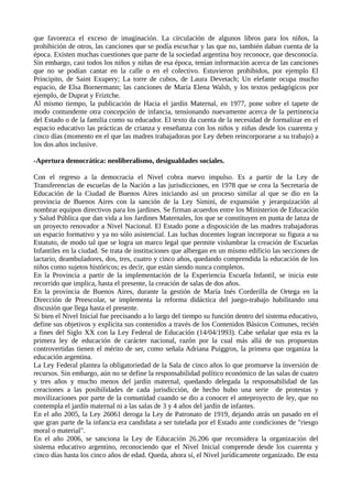 que favorezca el exceso de imaginación. La circulación de algunos libros para los niños, la
prohibición de otros, las canciones que se podía escuchar y las que no, también daban cuenta de la
época. Existen muchas cuestiones que parte de la sociedad argentina hoy reconoce, que desconocía.
Sin embargo, casi todos los niños y niñas de esa época, tenían información acerca de las canciones
que no se podían cantar en la calle o en el colectivo. Estuvieron prohibidos, por ejemplo El
Principito, de Saint Exupery; La torre de cubos, de Laura Devetach; Un elefante ocupa mucho
espacio, de Elsa Bornermann; las canciones de María Elena Walsh, y los textos pedagógicos por
ejemplo, de Duprat y Friztche.
Al mismo tiempo, la publicación de Hacia el jardín Maternal, en 1977, pone sobre el tapete de
modo contundente otra concepción de infancia, tensionando nuevamente acerca de la pertinencia
del Estado o de la familia como su educador. El texto da cuenta de la necesidad de formalizar en el
espacio educativo las prácticas de crianza y enseñanza con los niños y niñas desde los cuarenta y
cinco días (momento en el que las madres trabajadoras por Ley deben reincorporarse a su trabajo) a
los dos años inclusive.
-Apertura democrática: neoliberalismo, desigualdades sociales.
Con el regreso a la democracia el Nivel cobra nuevo impulso. Es a partir de la Ley de
Transferencias de escuelas de la Nación a las jurisdicciones, en 1978 que se crea la Secretaría de
Educación de la Ciudad de Buenos Aires iniciando así un proceso similar al que se dio en la
provincia de Buenos Aires con la sanción de la Ley Simini, de expansión y jerarquización al
nombrar equipos directivos para los jardines. Se firman acuerdos entre los Ministerios de Educación
y Salud Pública que dan vida a los Jardines Maternales, los que se constituyen en punta de lanza de
un proyecto renovador a Nivel Nacional. El Estado pone a disposición de las madres trabajadoras
un espacio formativo y ya no sólo asistencial. Las luchas docentes logran incorporar su figura a su
Estatuto, de modo tal que se logra un marco legal que permite vislumbrar la creación de Escuelas
Infantiles en la ciudad. Se trata de instituciones que albergan en un mismo edificio las secciones de
lactario, deambuladores, dos, tres, cuatro y cinco años, quedando comprendida la educación de los
niños como sujetos históricos; es decir, que están siendo nunca completos.
En la Provincia a partir de la implementación de la Experiencia Escuela Infantil, se inicia este
recorrido que implica, hasta el presente, la creación de salas de dos años.
En la provincia de Buenos Aires, durante la gestión de María Inés Corderilla de Ortega en la
Dirección de Preescolar, se implementa la reforma didáctica del juego-trabajo habilitando una
discusión que llega hasta el presente.
Si bien el Nivel Inicial fue precisando a lo largo del tiempo su función dentro del sistema educativo,
define sus objetivos y explicita sus contenidos a través de los Contenidos Básicos Comunes, recién
a fines del Siglo XX con la Ley Federal de Educación (14/04/1993). Cabe señalar que esta es la
primera ley de educación de carácter nacional, razón por la cual más allá de sus propuestas
controvertidas tienen el mérito de ser, como señala Adriana Puiggros, la primera que organiza la
educación argentina.
La Ley Federal plantea la obligatoriedad de la Sala de cinco años lo que promueve la inversión de
recursos. Sin embargo, aún no se define la responsabilidad político económico de las salas de cuatro
y tres años y mucho menos del jardín maternal, quedando delegada la responsabilidad de las
creaciones a las posibilidades de cada jurisdicción, de hecho hubo una serie de protestas y
movilizaciones por parte de la comunidad cuando se dio a conocer el anteproyecto de ley, que no
contempla el jardín maternal ni a las salas de 3 y 4 años del jardín de infantes.
En el año 2005, la Ley 26061 deroga la Ley de Patronato de 1919, dejando atrás un pasado en el
que gran parte de la infancia era candidata a ser tutelada por el Estado ante condiciones de "riesgo
moral o material".
En el año 2006, se sanciona la Ley de Educación 26.206 que reconsidera la organización del
sistema educativo argentino, reconociendo que el Nivel Inicial comprende desde los cuarenta y
cinco días hasta los cinco años de edad. Queda, ahora sí, el Nivel jurídicamente organizado. De esta
 