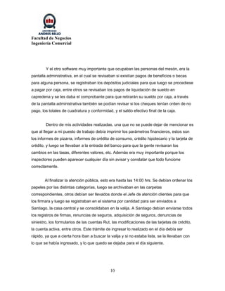 Facultad de Negocios
Ingeniería Comercial




        Y el otro software muy importante que ocupaban las personas del mesón, era la
pantalla administrativa, en el cual se revisaban si existían pagos de beneficios o becas
para alguna persona, se registraban los depósitos judiciales para que luego se procediese
a pagar por caja, entre otros se revisaban los pagos de liquidación de sueldo en
capredena y se les daba el comprobante para que retirarán su sueldo por caja, a través
de la pantalla administrativa también se podían revisar si los cheques tenían orden de no
pago, los totales de cuadratura y conformidad, y el saldo efectivo final de la caja.


        Dentro de mis actividades realizadas, una que no se puede dejar de mencionar es
que al llegar a mi puesto de trabajo debía imprimir los parámetros financieros, estos son
los informes de pizarra, informes de crédito de consumo, crédito hipotecario y la tarjeta de
crédito, y luego se llevaban a la entrada del banco para que la gente revisaran los
cambios en las tasas, diferentes valores, etc. Además era muy importante porque los
inspectores pueden aparecer cualquier día sin avisar y constatar que todo funcione
correctamente.


       Al finalizar la atención pública, esto era hasta las 14:00 hrs. Se debían ordenar los
papeles por las distintas categorías, luego se archivaban en las carpetas
correspondientes, otros debían ser llevados donde el Jefe de atención clientes para que
los firmara y luego se registraban en el sistema por cantidad para ser enviados a
Santiago, la casa central y se consolidaban en la valija. A Santiago debían enviarse todos
los registros de firmas, renuncias de seguros, adquisición de seguros, denuncias de
siniestro, los formularios de las cuentas Rut, las modificaciones de las tarjetas de crédito,
la cuenta activa, entre otros. Este trámite de ingresar lo realizado en el día debía ser
rápido, ya que a cierta hora iban a buscar la valija y si no estaba lista, se la llevaban con
lo que se había ingresado, y lo que quedo se dejaba para el día siguiente.




                                              10
 