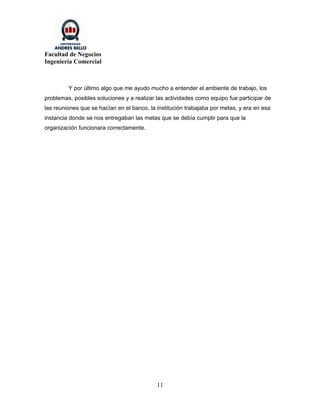 Facultad de Negocios
Ingeniería Comercial



         Y por último algo que me ayudo mucho a entender el ambiente de trabajo, los
problemas, posibles soluciones y a realizar las actividades como equipo fue participar de
las reuniones que se hacían en el banco, la institución trabajaba por metas, y era en esa
instancia donde se nos entregaban las metas que se debía cumplir para que la
organización funcionara correctamente.




                                            11
 