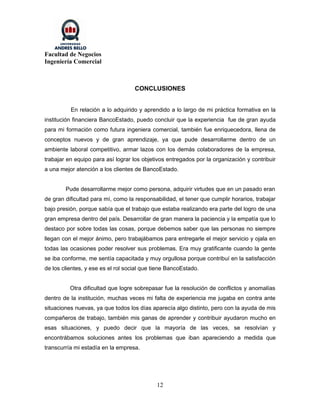 Facultad de Negocios
Ingeniería Comercial



                                    CONCLUSIONES


          En relación a lo adquirido y aprendido a lo largo de mi práctica formativa en la
institución financiera BancoEstado, puedo concluir que la experiencia fue de gran ayuda
para mi formación como futura ingeniera comercial, también fue enriquecedora, llena de
conceptos nuevos y de gran aprendizaje, ya que pude desarrollarme dentro de un
ambiente laboral competitivo, armar lazos con los demás colaboradores de la empresa,
trabajar en equipo para así lograr los objetivos entregados por la organización y contribuir
a una mejor atención a los clientes de BancoEstado.


        Pude desarrollarme mejor como persona, adquirir virtudes que en un pasado eran
de gran dificultad para mí, como la responsabilidad, el tener que cumplir horarios, trabajar
bajo presión, porque sabía que el trabajo que estaba realizando era parte del logro de una
gran empresa dentro del país. Desarrollar de gran manera la paciencia y la empatía que lo
destaco por sobre todas las cosas, porque debemos saber que las personas no siempre
llegan con el mejor ánimo, pero trabajábamos para entregarle el mejor servicio y ojala en
todas las ocasiones poder resolver sus problemas. Era muy gratificante cuando la gente
se iba conforme, me sentía capacitada y muy orgullosa porque contribuí en la satisfacción
de los clientes, y ese es el rol social que tiene BancoEstado.


          Otra dificultad que logre sobrepasar fue la resolución de conflictos y anomalías
dentro de la institución, muchas veces mi falta de experiencia me jugaba en contra ante
situaciones nuevas, ya que todos los días aparecía algo distinto, pero con la ayuda de mis
compañeros de trabajo, también mis ganas de aprender y contribuir ayudaron mucho en
esas situaciones, y puedo decir que la mayoría de las veces, se resolvían y
encontrábamos soluciones antes los problemas que iban apareciendo a medida que
transcurría mi estadía en la empresa.




                                             12
 
