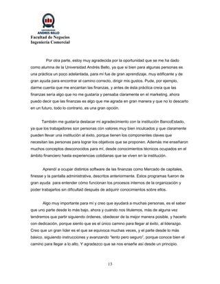 Facultad de Negocios
Ingeniería Comercial



         Por otra parte, estoy muy agradecida por la oportunidad que se me ha dado
como alumna de la Universidad Andrés Bello, ya que si bien para algunas personas es
una práctica un poco adelantada, para mí fue de gran aprendizaje, muy edificante y de
gran ayuda para encontrar el camino correcto, dirigir mis gustos. Pude, por ejemplo,
darme cuenta que me encantan las finanzas, y antes de ésta práctica creía que las
finanzas sería algo que no me gustaría y pensaba claramente en el marketing, ahora
puedo decir que las finanzas es algo que me agrada en gran manera y que no lo descarto
en un futuro, todo lo contrario, es una gran opción.


      También me gustaría destacar mi agradecimiento con la institución BancoEstado,
ya que los trabajadores son personas con valores muy bien inculcados y que claramente
pueden llevar una institución al éxito, porque tienen los componentes claves que
necesitan las personas para lograr los objetivos que se proponen. Además me enseñaron
muchos conceptos desconocidos para mí, desde conocimientos técnicos ocupados en el
ámbito financiero hasta experiencias cotidianas que se viven en la institución.


       Aprendí a ocupar distintos software de las finanzas como Mercado de capitales,
finesse y la pantalla administrativa, descritos anteriormente. Estos programas fueron de
gran ayuda para entender cómo funcionan los procesos internos de la organización y
poder trabajarlos sin dificultad después de adquirir conocimientos sobre ellos.


       Algo muy importante para mí y creo que ayudará a muchas personas, es el saber
que uno parte desde lo más bajo, ahora y cuando nos titulemos, más de alguna vez
tendremos que partir siguiendo órdenes, obedecer de la mejor manera posible, y hacerlo
con dedicación, porque siento que es el único camino para llegar al éxito, al liderazgo.
Creo que un gran líder es el que se equivoca muchas veces, y el parte desde lo más
básico, siguiendo instrucciones y avanzando “lento pero seguro”, porque conoce bien el
camino para llegar a lo alto. Y agradezco que se nos enseñe así desde un principio.




                                             13
 