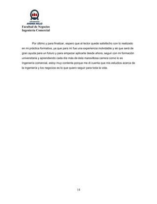 Facultad de Negocios
Ingeniería Comercial



        Por último y para finalizar, espero que el lector quede satisfecho con lo realizado
en mi práctica formativa, ya que para mí fue una experiencia inolvidable y sé que será de
gran ayuda para un futuro y para empezar aplicarla desde ahora, seguir con mi formación
universitaria y aprendiendo cada día más de ésta maravillosa carrera como lo es
Ingeniería comercial, estoy muy contenta porque me di cuenta que mis estudios acerca de
la ingeniería y los negocios es lo que quiero seguir para toda la vida.




                                             14
 