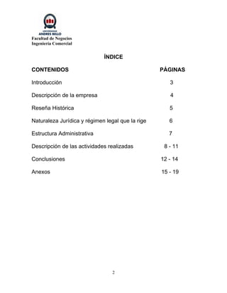 Facultad de Negocios
Ingeniería Comercial


                             ÍNDICE

CONTENIDOS                                        PÁGINAS

Introducción                                         3

Descripción de la empresa                            4

Reseña Histórica                                     5

Naturaleza Jurídica y régimen legal que la rige      6

Estructura Administrativa                            7

Descripción de las actividades realizadas          8 - 11

Conclusiones                                      12 - 14

Anexos                                            15 - 19




                                 2
 