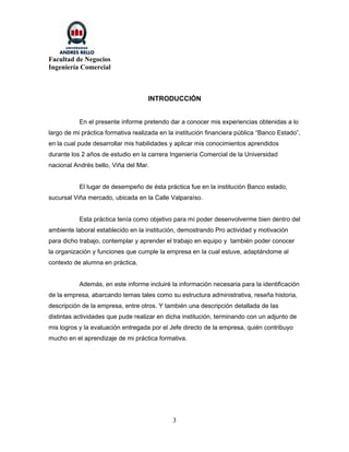 Facultad de Negocios
Ingeniería Comercial



                                    INTRODUCCIÓN


           En el presente informe pretendo dar a conocer mis experiencias obtenidas a lo
largo de mi práctica formativa realizada en la institución financiera pública “Banco Estado”,
en la cual pude desarrollar mis habilidades y aplicar mis conocimientos aprendidos
durante los 2 años de estudio en la carrera Ingeniería Comercial de la Universidad
nacional Andrés bello, Viña del Mar.


           El lugar de desempeño de ésta práctica fue en la institución Banco estado,
sucursal Viña mercado, ubicada en la Calle Valparaíso.


           Esta práctica tenía como objetivo para mí poder desenvolverme bien dentro del
ambiente laboral establecido en la institución, demostrando Pro actividad y motivación
para dicho trabajo, contemplar y aprender el trabajo en equipo y también poder conocer
la organización y funciones que cumple la empresa en la cual estuve, adaptándome al
contexto de alumna en práctica.


           Además, en este informe incluiré la información necesaria para la identificación
de la empresa, abarcando temas tales como su estructura administrativa, reseña historia,
descripción de la empresa, entre otros. Y también una descripción detallada de las
distintas actividades que pude realizar en dicha institución, terminando con un adjunto de
mis logros y la evaluación entregada por el Jefe directo de la empresa, quién contribuyo
mucho en el aprendizaje de mi práctica formativa.




                                             3
 