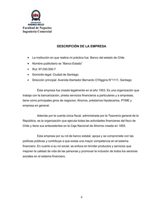 Facultad de Negocios
Ingeniería Comercial



                           DESCRIPCIÓN DE LA EMPRESA


   •   La institución en que realice mi práctica fue: Banco del estado de Chile

   •   Nombre publicitario es “Banco Estado”
   •   Rut: 97.030.000-7
   •   Domicilio legal: Ciudad de Santiago
   •   Dirección principal: Avenida libertador Bernardo O’Higgins N°1111, Santiago


           Ésta empresa fue creada legalmente en el año 1953. Es una organización que
trabaja con la bancarización, presta servicios financieros a particulares y a empresas,
tiene como principales giros de negocios: Ahorros, préstamos hipotecarios, PYME y
empresa en general.


           Además por la cuenta única fiscal, administrada por la Tesorería general de la
República, es la organización que ejecuta todas las actividades financieras del fisco de
Chile y tiene sus antecedentes en la Caja Nacional de Ahorros creada en 1855.


           Esta empresa por su rol de banco estatal, apoya y se compromete con las
políticas públicas y contribuye a que exista una mayor competencia en el sistema
financiero. En cuanto a su rol social, se enfoca en brindar productos y servicios que
mejoren la calidad de vida de las personas y promover la inclusión de todos los sectores
sociales en el sistema financiero.




                                             4
 