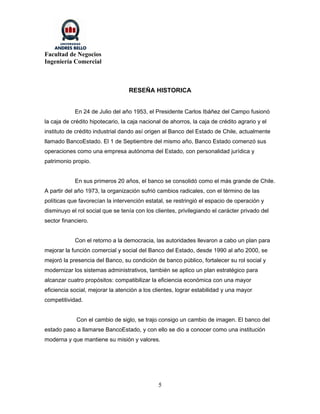 Facultad de Negocios
Ingeniería Comercial



                                  RESEÑA HISTORICA


            En 24 de Julio del año 1953, el Presidente Carlos Ibáñez del Campo fusionó
la caja de crédito hipotecario, la caja nacional de ahorros, la caja de crédito agrario y el
instituto de crédito industrial dando así origen al Banco del Estado de Chile, actualmente
llamado BancoEstado. El 1 de Septiembre del mismo año, Banco Estado comenzó sus
operaciones como una empresa autónoma del Estado, con personalidad jurídica y
patrimonio propio.


            En sus primeros 20 años, el banco se consolidó como el más grande de Chile.
A partir del año 1973, la organización sufrió cambios radicales, con el término de las
políticas que favorecían la intervención estatal, se restringió el espacio de operación y
disminuyo el rol social que se tenía con los clientes, privilegiando el carácter privado del
sector financiero.


            Con el retorno a la democracia, las autoridades llevaron a cabo un plan para
mejorar la función comercial y social del Banco del Estado, desde 1990 al año 2000, se
mejoró la presencia del Banco, su condición de banco público, fortalecer su rol social y
modernizar los sistemas administrativos, también se aplico un plan estratégico para
alcanzar cuatro propósitos: compatibilizar la eficiencia económica con una mayor
eficiencia social, mejorar la atención a los clientes, lograr estabilidad y una mayor
competitividad.


             Con el cambio de siglo, se trajo consigo un cambio de imagen. El banco del
estado paso a llamarse BancoEstado, y con ello se dio a conocer como una institución
moderna y que mantiene su misión y valores.




                                               5
 
