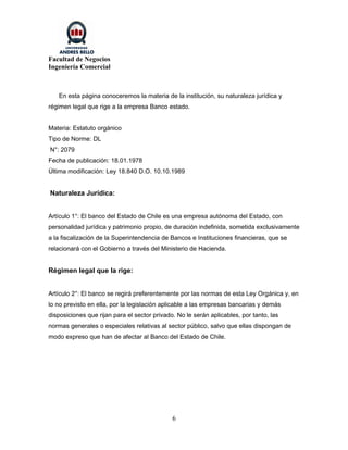 Facultad de Negocios
Ingeniería Comercial



   En esta página conoceremos la materia de la institución, su naturaleza jurídica y
régimen legal que rige a la empresa Banco estado.


Materia: Estatuto orgánico
Tipo de Norme: DL
N°: 2079
Fecha de publicación: 18.01.1978
Última modificación: Ley 18.840 D.O. 10.10.1989


Naturaleza Jurídica:


Artículo 1°: El banco del Estado de Chile es una empresa autónoma del Estado, con
personalidad jurídica y patrimonio propio, de duración indefinida, sometida exclusivamente
a la fiscalización de la Superintendencia de Bancos e Instituciones financieras, que se
relacionará con el Gobierno a través del Ministerio de Hacienda.


Régimen legal que la rige:


Artículo 2°: El banco se regirá preferentemente por las normas de esta Ley Orgánica y, en
lo no previsto en ella, por la legislación aplicable a las empresas bancarias y demás
disposiciones que rijan para el sector privado. No le serán aplicables, por tanto, las
normas generales o especiales relativas al sector público, salvo que ellas dispongan de
modo expreso que han de afectar al Banco del Estado de Chile.




                                              6
 