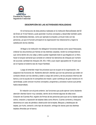 Facultad de Negocios
Ingeniería Comercial


               DESCRIPCIÓN DE LAS ACTIVIDADES REALIZADAS


         En el transcurso de ésta práctica realizada en la institución BancoEstado del 02
de Enero al 10 de Febrero, pude aprender muchos conceptos y desarrollar también parte
de mis habilidades blandas, como por ejemplo la empatía y el buen trato con las
personas, ya que mi función principal en la organización fue relacionarme y lograr la
satisfacción de los clientes.


          Al llegar a la institución me delegaron funciones básicas como sacar fotocopias,
ordenar los documentos por fechas en las distintas carpetas, recibir la correspondencia
que venía dentro de una valija y debía quedar registrado todo lo que llegaba en un libro,
hacer el arqueo semanal que consiste en ordenar los talonarios de cheques por número
de sucursal, cantidad de cheques (35, 50 o 100) y que vayan agrupados de 10 para que
así el ingreso al sistema sea de mayor facilidad.


          Luego al entender mejor los procesos que se ocupan en la organización, me
asignaron las funciones de Asistente atención clientes que son las personas que están en
contacto directo con los clientes y están a cargo del control y de los procesos internos del
banco y con la ayuda de mi compañera de mesón, quien contribuyo de gran manera en mi
aprendizaje, pude conocer muchos conceptos, programas y procesos nuevos que jamás
había desarrollado.


         En relación con el punto anterior, las funciones que pude ejercer como Asistente
atención clientes fueron muy variadas, dentro de la intranet algunas de ellas eran:
Creación de Cuentas Rut, registro de firmas de las personas para que así su tarjeta quede
activa, creación y reposición de tarjetas tales como Ahorro, Cuenta corriente y chequera
electrónica en caso de pérdida o destrucción de la tarjeta, Bloqueo y desbloqueo de
tarjeta, por hurto, extravió u otro tipo de situación, entrega de claves para las distintas
tarjetas ofrecidas por el banco.



                                               8
 