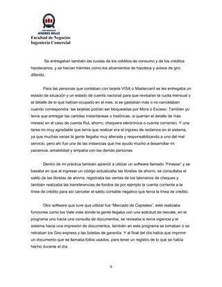 Facultad de Negocios
Ingeniería Comercial



        Se entregaban también las cuotas de los créditos de consumo y de los créditos
hipotecarios, y se hacían trámites como los alzamientos de hipoteca y avisos de giro
diferido.


       Para las personas que contaban con tarjeta VISA o Mastercard se les entregaba un
estado de situación y un estado de cuenta nacional para que revisaran la cuota mensual y
el detalle de lo que habían ocupado en el mes, si se gastaban más o no cancelaban
cuando correspondía las tarjetas podían ser bloqueadas por Mora o Exceso. También yo
tenía que entregar las cartolas instantáneas o históricas, si querían el detalle de más
meses( en el caso de cuenta Rut, ahorro, chequera electrónica o cuenta corriente). Y una
tarea no muy agradable que tenía que realizar era el ingreso de reclamos en el sistema,
ya que muchas veces la gente llegaba muy alterada y responsabilizando a uno del mal
servicio, pero ahí fue una de las instancias que me ayudo mucho a desarrollar mi
paciencia, amabilidad y empatía con las demás personas.


       Dentro de mi práctica también aprendí a utilizar un software llamado “Finesse” y se
basaba en que al ingresar un código actualizaba las libretas de ahorro, se consultaba el
saldo de las libretas de ahorra, registraba las ventas de los talonarios de cheques y
también realizaba las transferencias de fondos de por ejemplo la cuenta corriente a la
línea de crédito para así cancelar el saldo contable negativo que tenía la línea de crédito.


       Otro software que tuve que utilizar fue “Mercado de Capitales”, este realizaba
funciones como los Vale viste donde la gente llegaba con una solicitud de rescate, en el
programa uno hacia una consulta de documentos, se revisaba si tenía vigencia y el
sistema hacia una impresión de documentos, también en este programa se tomaban o se
retiraban los Giro express y las boletas de garantía. Y al final del día había que imprimir
un documento que se llamaba folios usados, para tener un registro de lo que se había
hecho durante el día.




                                              9
 
