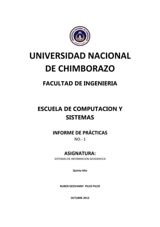 UNIVERSIDAD NACIONAL
DE CHIMBORAZO
FACULTAD DE INGENIERIA

ESCUELA DE COMPUTACION Y
SISTEMAS
INFORME DE PRÁCTICAS
NO.- 1

ASIGNATURA:
SISTEMAS DE INFORMACION GEOGRAFICA

Quinto Año

RUBEN GEOVANNY PILCO PILCO

OCTUBRE 2013

 