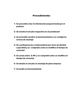 Procedimiento:
1- Se procedió a leer la información proporcionada por el
profesor
2- Se montó el circuito respectivo en el protoboard
3- Se procedió a probar su funcionamiento y se corrigieron
errores de montaje
4- Se sustituyeron los condensadores por otros de distinta
capacidad y se comprobó como se modifica el tiempo de
conexión
5- Se actuó sobre la RV y se comprobó cómo se modifica el
tiempo de conexión
6- Se diseñó el circuito en montaje de placa impresa
7- Se probó su funcionamiento