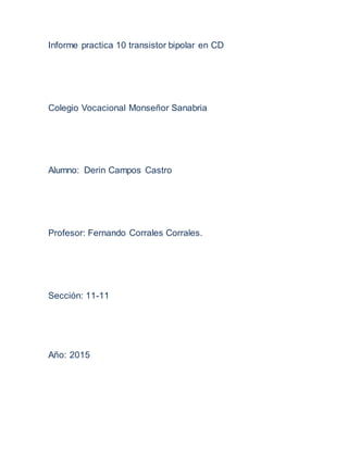 Informe practica 10 transistor bipolar en CD
Colegio Vocacional Monseñor Sanabria
Alumno: Derin Campos Castro
Profesor: Fernando Corrales Corrales.
Sección: 11-11
Año: 2015
 