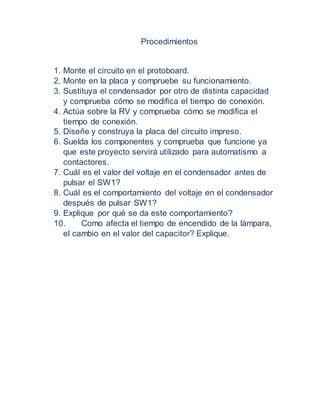 Procedimientos
1. Monte el circuito en el protoboard.
2. Monte en la placa y compruebe su funcionamiento.
3. Sustituya el condensador por otro de distinta capacidad
y comprueba cómo se modifica el tiempo de conexión.
4. Actúa sobre la RV y comprueba cómo se modifica el
tiempo de conexión.
5. Diseñe y construya la placa del circuito impreso.
6. Suelda los componentes y comprueba que funcione ya
que este proyecto servirá utilizado para automatismo a
contactores.
7. Cuál es el valor del voltaje en el condensador antes de
pulsar el SW1?
8. Cuál es el comportamiento del voltaje en el condensador
después de pulsar SW1?
9. Explique por qué se da este comportamiento?
10. Como afecta el tiempo de encendido de la lámpara,
el cambio en el valor del capacitor? Explique.
 