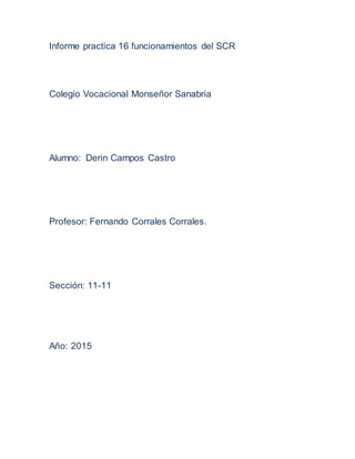 Informe practica 16 funcionamientos del SCR
Colegio Vocacional Monseñor Sanabria
Alumno: Derin Campos Castro
Profesor: Fernando Corrales Corrales.
Sección: 11-11
Año: 2015
 