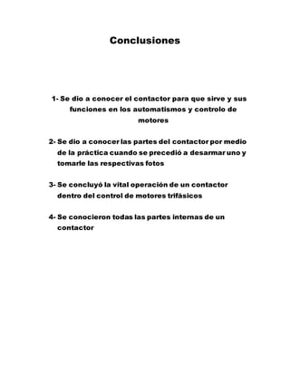 Conclusiones
1- Se dio a conocer el contactor para que sirve y sus
funciones en los automatismos y controlo de
motores
2- Se dio a conocer las partes del contactor por medio
de la práctica cuando se precedió a desarmar uno y
tomarle las respectivas fotos
3- Se concluyó la vital operación de un contactor
dentro del control de motores trifásicos
4- Se conocieron todas las partes internas de un
contactor
 