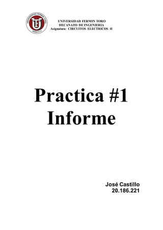 UNIVERSIDAD FERMIN TORO 
DECANATO DE INGENIERIA 
Asignatura: CIRCUITOS ELECTRICOS II 
Practica #1 
Informe 
José Castillo 
20.186.221 
 