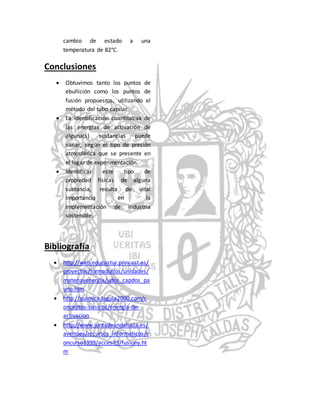 cambio de estado a una 
temperatura de 82°C. 
Conclusiones 
 Obtuvimos tanto los puntos de 
ebullición como los puntos de 
fusión propuestos, utilizando el 
método del tubo capilar 
 La identificación cuantitativa de 
las energías de activación de 
alguna(s) sustancias puede 
variar, según el tipo de presión 
atmosférica que se presente en 
el lugar de experimentación. 
 Identificar este tipo de 
propiedad físicas de alguna 
sustancia, resulta de vital 
importancia en la 
implementación de industria 
sostenible. 
Bibliografía 
 http://web.educastur.princast.es/ 
proyectos/formadultos/unidades/ 
materiayenergia/udos_capdos_pa 
uno.htm 
 http://quimica.laguia2000.com/c 
onceptos-basicos/energia-de-activacion 
 http://www.juntadeandalucia.es/ 
averroes/recursos_informaticos/c 
oncurso1999/accesit3/fusiony.ht 
m 
