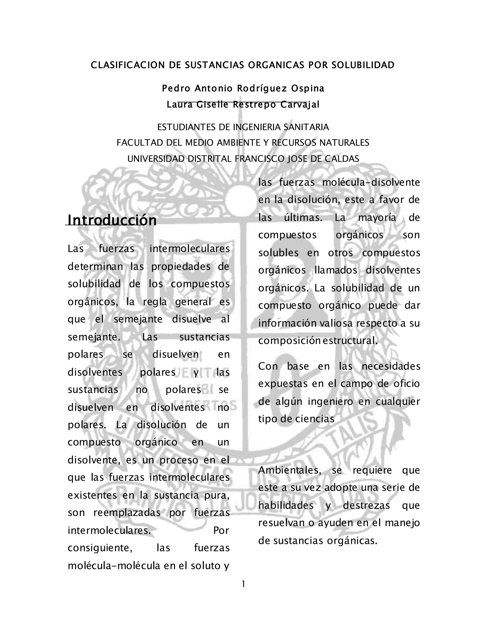 CLASIFICACION DE SUSTANCIAS ORGANICAS POR SOLUBILIDAD 
Pedro Antonio Rodríguez Ospina 
Laura Giselle Restrepo Carvajal 
ESTUDIANTES DE INGENIERIA SANITARIA 
FACULTAD DEL MEDIO AMBIENTE Y RECURSOS NATURALES 
UNIVERSIDAD DISTRITAL FRANCISCO JOSE DE CALDAS 
1 
Introducción 
Las fuerzas intermoleculares 
determinan las propiedades de 
solubilidad de los compuestos 
orgánicos, la regla general es 
que el semejante disuelve al 
semejante. Las sustancias 
polares se disuelven en 
disolventes polares y las 
sustancias no polares se 
disuelven en disolventes no 
polares. La disolución de un 
compuesto orgánico en un 
disolvente, es un proceso en el 
que las fuerzas intermoleculares 
existentes en la sustancia pura, 
son reemplazadas por fuerzas 
intermoleculares. Por 
consiguiente, las fuerzas 
molécula-molécula en el soluto y 
las fuerzas molécula-disolvente 
en la disolución, este a favor de 
las últimas. La mayoría de 
compuestos orgánicos son 
solubles en otros compuestos 
orgánicos llamados disolventes 
orgánicos. La solubilidad de un 
compuesto orgánico puede dar 
información valiosa respecto a su 
composición estructural. 
Con base en las necesidades 
expuestas en el campo de oficio 
de algún ingeniero en cualquier 
tipo de ciencias 
Ambientales, se requiere que 
este a su vez adopte una serie de 
habilidades y destrezas que 
resuelvan o ayuden en el manejo 
de sustancias orgánicas. 
 