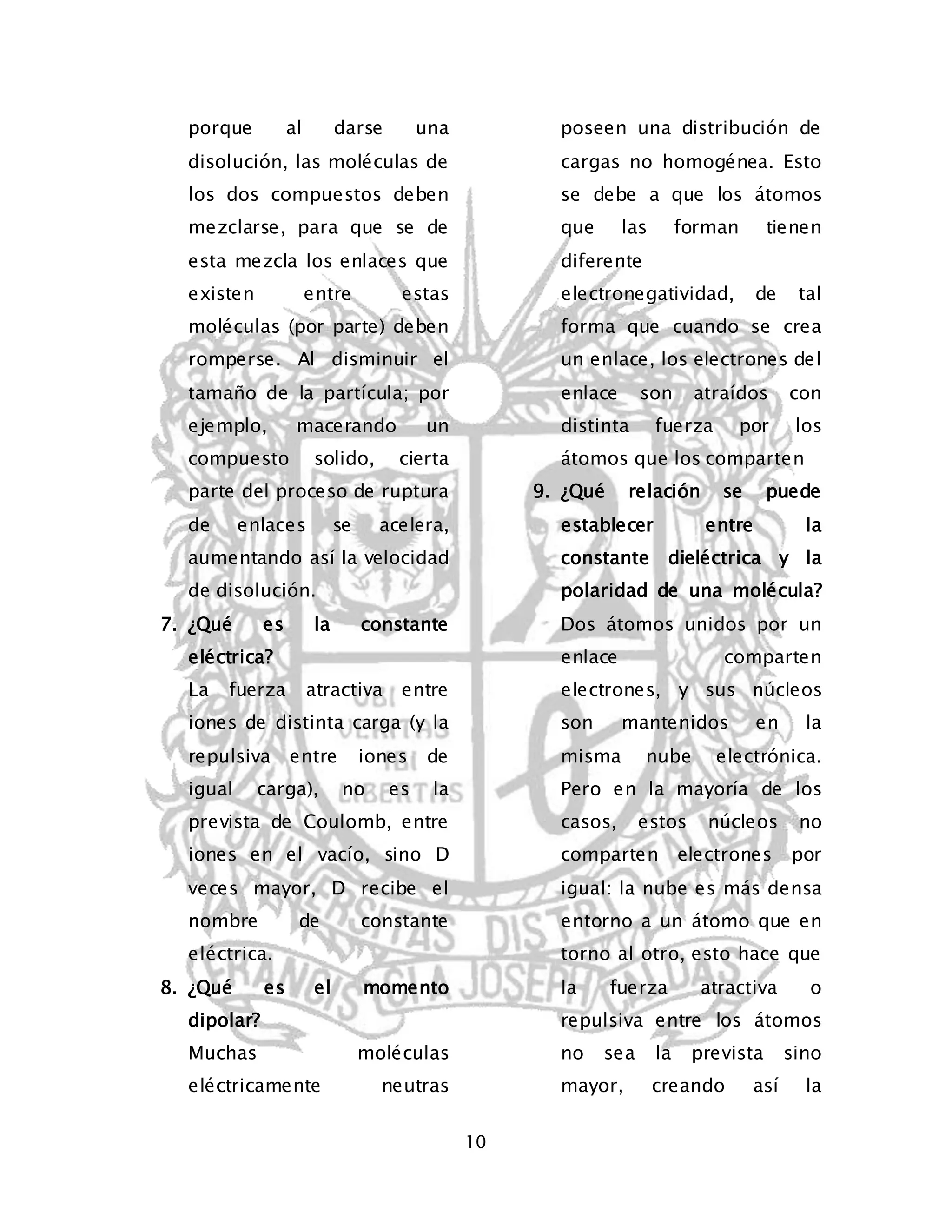 10 
porque al darse una 
disolución, las moléculas de 
los dos compuestos deben 
mezclarse, para que se de 
esta mezcla los enlaces que 
existen entre estas 
moléculas (por parte) deben 
romperse. Al disminuir el 
tamaño de la partícula; por 
ejemplo, macerando un 
compuesto solido, cierta 
parte del proceso de ruptura 
de enlaces se acelera, 
aumentando así la velocidad 
de disolución. 
7. ¿Qué es la constante 
eléctrica? 
La fuerza atractiva entre 
iones de distinta carga (y la 
repulsiva entre iones de 
igual carga), no es la 
prevista de Coulomb, entre 
iones en el vacío, sino D 
veces mayor, D recibe el 
nombre de constante 
eléctrica. 
8. ¿Qué es el momento 
dipolar? 
Muchas moléculas 
eléctricamente neutras 
poseen una distribución de 
cargas no homogénea. Esto 
se debe a que los átomos 
que las forman tienen 
diferente 
electronegatividad, de tal 
forma que cuando se crea 
un enlace, los electrones del 
enlace son atraídos con 
distinta fuerza por los 
átomos que los comparten 
9. ¿Qué relación se puede 
establecer entre la 
constante dieléctrica y la 
polaridad de una molécula? 
Dos átomos unidos por un 
enlace comparten 
electrones, y sus núcleos 
son mantenidos en la 
misma nube electrónica. 
Pero en la mayoría de los 
casos, estos núcleos no 
comparten electrones por 
igual: la nube es más densa 
entorno a un átomo que en 
torno al otro, esto hace que 
la fuerza atractiva o 
repulsiva entre los átomos 
no sea la prevista sino 
mayor, creando así la 
 