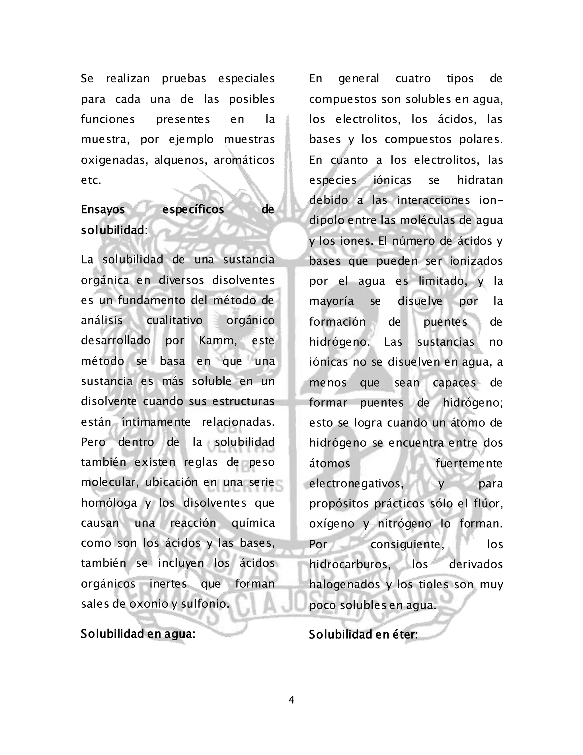 4 
Se realizan pruebas especiales 
para cada una de las posibles 
funciones presentes en la 
muestra, por ejemplo muestras 
oxigenadas, alquenos, aromáticos 
etc. 
Ensayos específicos de 
solubilidad: 
La solubilidad de una sustancia 
orgánica en diversos disolventes 
es un fundamento del método de 
análisis cualitativo orgánico 
desarrollado por Kamm, este 
método se basa en que una 
sustancia es más soluble en un 
disolvente cuando sus estructuras 
están íntimamente relacionadas. 
Pero dentro de la solubilidad 
también existen reglas de peso 
molecular, ubicación en una serie 
homóloga y los disolventes que 
causan una reacción química 
como son los ácidos y las bases, 
también se incluyen los ácidos 
orgánicos inertes que forman 
sales de oxonio y sulfonio. 
Solubilidad en agua: 
En general cuatro tipos de 
compuestos son solubles en agua, 
los electrolitos, los ácidos, las 
bases y los compuestos polares. 
En cuanto a los electrolitos, las 
especies iónicas se hidratan 
debido a las interacciones ion-dipolo 
entre las moléculas de agua 
y los iones. El número de ácidos y 
bases que pueden ser ionizados 
por el agua es limitado, y la 
mayoría se disuelve por la 
formación de puentes de 
hidrógeno. Las sustancias no 
iónicas no se disuelven en agua, a 
menos que sean capaces de 
formar puentes de hidrógeno; 
esto se logra cuando un átomo de 
hidrógeno se encuentra entre dos 
átomos fuertemente 
electronegativos, y para 
propósitos prácticos sólo el flúor, 
oxígeno y nitrógeno lo forman. 
Por consiguiente, los 
hidrocarburos, los derivados 
halogenados y los tioles son muy 
poco solubles en agua. 
Solubilidad en éter: 
 