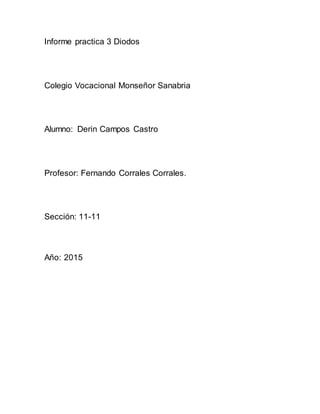 Informe practica 3 Diodos
Colegio Vocacional Monseñor Sanabria
Alumno: Derin Campos Castro
Profesor: Fernando Corrales Corrales.
Sección: 11-11
Año: 2015
 