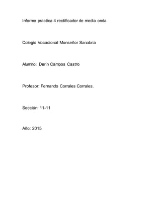 Informe practica 4 rectificador de media onda
Colegio Vocacional Monseñor Sanabria
Alumno: Derin Campos Castro
Profesor: Fernando Corrales Corrales.
Sección: 11-11
Año: 2015
 
