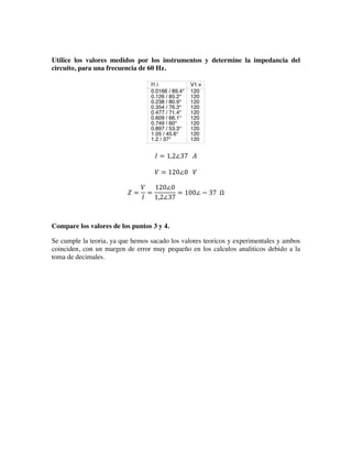 Utilice los valores medidos por los instrumentos y determine la impedancia del
circuito, para una frecuencia de 60 Hz.
𝐼 = 1,2∠37      𝐴
𝑉 = 120∠0      𝑉
𝑍 =
𝑉
𝐼
=
120∠0
1,2∠37
= 100∠ − 37    Ω
Compare los valores de los puntos 3 y 4.
Se cumple la teoria, ya que hemos sacado los valores teoricos y experimentales y ambos
coinciden, con un margen de error muy pequeño en los calculos analiticos debido a la
toma de decimales.
0 5 10 15 20 25
-150
-140
-130
-120
-110
-100
-90
-80
-70
-60
-50
-40
-30
-20
-10
0
10
20
30
40
50
60
70
80
90
100
110
120
130
140
150
V1.Vt
acfrequency
1
7.56
14.1
20.7
27.2
33.8
40.3
46.9
53.4
60
I1.i
0.0166 / 89.4°
0.126 / 85.2°
0.238 / 80.9°
0.354 / 76.3°
0.477 / 71.4°
0.609 / 66.1°
0.749 / 60°
0.897 / 53.3°
1.05 / 45.6°
1.2 / 37°
V1.v
120
120
120
120
120
120
120
120
120
120
 