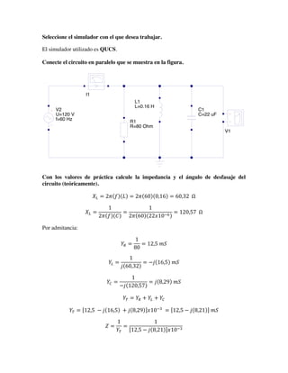 Seleccione el simulador con el que desea trabajar.
El simulador utilizado es QUCS.
Conecte el circuito en paralelo que se muestra en la figura.
Con los valores de práctica calcule la impedancia y el ángulo de desfasaje del
circuito (teóricamente).
𝑋! = 2𝜋 𝑓 𝐿 = 2𝜋 60 0,16 = 60,32    Ω
𝑋! =
1
2𝜋 𝑓 𝐶
=
1
2𝜋 60 22𝑥10!!
= 120,57    Ω
Por admitancia:
𝑌! =
1
80
= 12,5  𝑚𝑆
𝑌! =
1
𝑗 60,32
= −𝑗 16,5   𝑚𝑆
𝑌! =
1
−𝑗 120,57
= 𝑗 8,29   𝑚𝑆
𝑌! = 𝑌! + 𝑌! + 𝑌!
𝑌! = 12,5   − 𝑗 16,5   + 𝑗 8,29 𝑥10!!
  = 12,5 − 𝑗 8,21   𝑚𝑆
𝑍 =
1
𝑌!
=
1
12,5 − 𝑗 8,21 𝑥10!!
simulación
transitoria
TR1
Type=lin
Start=0
Stop=60 s
simulación ac
AC1
Type=lin
Start=1 Hz
Stop=60 Hz
Points=10
V2
U=120 V
f=60 Hz
I1
V1
R1
R=80 Ohm
L1
L=0.16 H
C1
C=22 uF
 