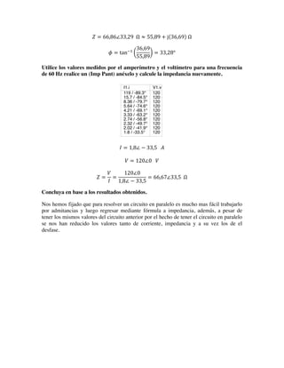 𝑍 = 66,86∠33,29    Ω ≈ 55,89 + j 36,69   Ω
𝜙 = tan!!
36,69
55,89
= 33,28°
Utilice los valores medidos por el amperímetro y el voltímetro para una frecuencia
de 60 Hz realice un (Imp Pant) anéxelo y calcule la impedancia nuevamente.
𝐼 = 1,8∠ − 33,5      𝐴
𝑉 = 120∠0      𝑉
𝑍 =
𝑉
𝐼
=
120∠0
1,8∠ − 33,5
= 66,67∠33,5    Ω
Concluya en base a los resultados obtenidos.
Nos hemos fijado que para resolver un circuito en paralelo es mucho mas fácil trabajarlo
por admitancias y luego regresar mediante fórmula a impedancia, además, a pesar de
tener los mismos valores del circuito anterior por el hecho de tener el circuito en paralelo
se nos han reducido los valores tanto de corriente, impedancia y a su vez los de el
desfase.
0 5 10 15 20 25
-150
-140
-130
-120
-110
-100
-90
-80
-70
-60
-50
-40
-30
-20
-10
0
10
20
30
40
50
60
70
80
90
100
110
120
130
140
150
V1.Vt
acfrequency
1
7.56
14.1
20.7
27.2
33.8
40.3
46.9
53.4
60
I1.i
119 / -89.3°
15.7 / -84.5°
8.36 / -79.7°
5.64 / -74.6°
4.21 / -69.1°
3.33 / -63.2°
2.74 / -56.8°
2.32 / -49.7°
2.02 / -41.9°
1.8 / -33.5°
V1.v
120
120
120
120
120
120
120
120
120
120
 