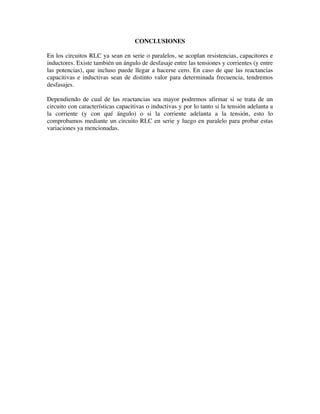 CONCLUSIONES
En los circuitos RLC ya sean en serie o paralelos, se acoplan resistencias, capacitores e
inductores. Existe también un ángulo de desfasaje entre las tensiones y corrientes (y entre
las potencias), que incluso puede llegar a hacerse cero. En caso de que las reactancias
capacitivas e inductivas sean de distinto valor para determinada frecuencia, tendremos
desfasajes.
Dependiendo de cual de las reactancias sea mayor podremos afirmar si se trata de un
circuito con características capacitivas o inductivas y por lo tanto si la tensión adelanta a
la corriente (y con qué ángulo) o si la corriente adelanta a la tensión, esto lo
comprobamos mediante un circuito RLC en serie y luego en paralelo para probar estas
variaciones ya mencionadas.
 