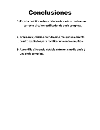 Conclusiones
1- En esta práctica se hace referencia a cómo realizar un
correcto circuito rectificador de onda completa.
2- Gracias al ejercicio aprendí como realizar un correcto
cuadro de diodos para rectificar una onda completa.
3- Aprendí la diferencia notable entre una media onda y
una onda completa.