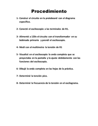 Procedimiento
1- Construí el circuito en la protoboard con el diagrama
específico.
2- Conecté el osciloscopio a las terminales de R1.
3- Alimenté a 120v el circuito con el transformador en su
bobinado primario y prendí el osciloscopio.
4- Medí con el multímetro la tensión de R1
5- Visualicé en el osciloscopio la onda completa que se
proyectaba en la pantalla y la ajuste debidamente con las
funciones del osciloscopio.
6- Dibujé la onda completa en las hojas de la práctica.
7- Determiné la tención pico.
8- Determiné la frecuencia de la tensión en el oscilograma.