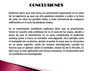 CONCLUSIONES
Podemos decir que este tema es sumamente importante en la rama
de la Ingeniería ya que con ella podemos estudiar y evitar a la hora
de estar en obra las posibles fallas a nivel estructural de cualquier
edificación en el caso de péndulo simple.

En el movimiento oscilatorio podemos decir que lo practicamos
hasta en nuestra vida cotidiana tal es el caso de los yoyos, donde a
pesar de que el movimiento es un poco complicado, lo podemos
analizar como si fuese un oscilador amortiguado, otro ejemplo sería
el trampolín de un piscina, donde al quitar la masa que se encuentra
en su parte superior, oscila de manera amortiguada, cuando las
fuerzas que se aplican sobre el oscilador, restan las de la fricción, es
decir que se este aplicando una fuerza constante, el movimiento será
un oscilatorio no amortiguado.
 
