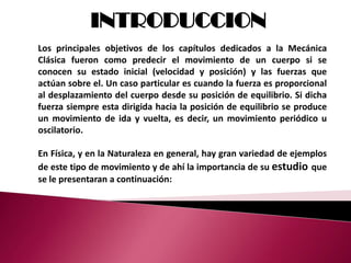 INTRODUCCION
Los principales objetivos de los capítulos dedicados a la Mecánica
Clásica fueron como predecir el movimiento de un cuerpo si se
conocen su estado inicial (velocidad y posición) y las fuerzas que
actúan sobre el. Un caso particular es cuando la fuerza es proporcional
al desplazamiento del cuerpo desde su posición de equilibrio. Si dicha
fuerza siempre esta dirigida hacia la posición de equilibrio se produce
un movimiento de ida y vuelta, es decir, un movimiento periódico u
oscilatorio.

En Física, y en la Naturaleza en general, hay gran variedad de ejemplos
de este tipo de movimiento y de ahí la importancia de su estudio que
se le presentaran a continuación:
 