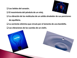  Los latidos del corazón.
 El movimiento del péndulo de un reloj.
 La vibración de las moléculas de un solido alrededor de sus posiciones
  de equilibrio.
 La corriente eléctrica que circula por el lamento de una bombilla.
 Las vibraciones de las cuerdas de un violín.
 
