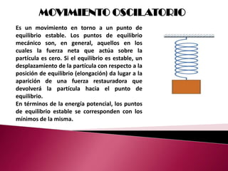 MOVIMIENTO OSCILATORIO
Es un movimiento en torno a un punto de
equilibrio estable. Los puntos de equilibrio
mecánico son, en general, aquellos en los
cuales la fuerza neta que actúa sobre la
partícula es cero. Si el equilibrio es estable, un
desplazamiento de la partícula con respecto a la
posición de equilibrio (elongación) da lugar a la
aparición de una fuerza restauradora que
devolverá la partícula hacia el punto de
equilibrio.
En términos de la energía potencial, los puntos
de equilibrio estable se corresponden con los
mínimos de la misma.
 