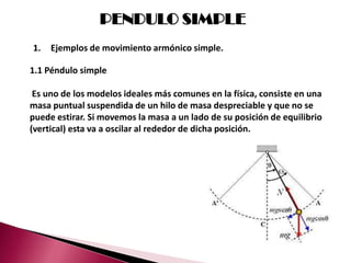 PENDULO SIMPLE
1.   Ejemplos de movimiento armónico simple.

1.1 Péndulo simple

 Es uno de los modelos ideales más comunes en la física, consiste en una
masa puntual suspendida de un hilo de masa despreciable y que no se
puede estirar. Si movemos la masa a un lado de su posición de equilibrio
(vertical) esta va a oscilar al rededor de dicha posición.
 