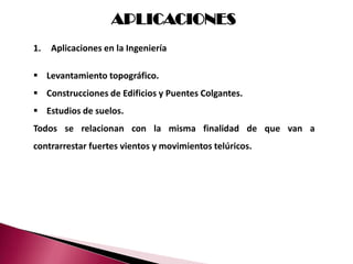 APLICACIONES
1.   Aplicaciones en la Ingeniería

 Levantamiento topográfico.
 Construcciones de Edificios y Puentes Colgantes.
 Estudios de suelos.
Todos se relacionan con la misma finalidad de que van a
contrarrestar fuertes vientos y movimientos telúricos.
 