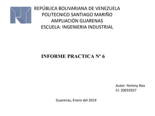 REPÚBLICA BOLIVARIANA DE VENEZUELA
POLITECNICO SANTIAGO MARIÑO
AMPLIACIÓN GUARENAS
ESCUELA: INGENIERIA INDUSTRIAL

INFORME PRACTICA Nº 6

Autor: Yorleny Roa
CI: 20033927

Guarenas, Enero del 2014

 