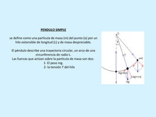 PENDULO SIMPLE

se define como una partícula de masa (m) del punto (o) por un
    hilo extensible de longitud (L) y de masa despreciable.

 El péndulo describe una trayectoria circular, un arco de una
                  circunferencia de radio L.
 Las fuerzas que actúan sobre la partícula de masa son dos:
                        1- El peso mg.
                        2- la tensión T del hilo
 
