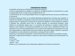 FUNDAMENTOS TEORICOS
Un péndulo se dice que es simple bajo los siguientes supuestos:
-El hilo es inextensible (no se alarga ni se comprime su longitud durante el movimiento) y su masa
es despreciable frente a m (por lo que consideramos M = 0).
-Las dimensiones de m son despreciables frente a la longitud del hilo, por lo que se considera que
m es puntual.
El péndulo simple, por tanto, es un modelo idealizado (simplicado) de un sistema mas complejo. La
situación de equilibrio corresponde a la posición vertical, posición en la que la tensión de la cuerda
es igual al peso. Si separamos el sistema de su posición de equilibrio un cierto ángulo 0 y soltamos
el péndulo (con velocidad inicial nula), el sistema describe un movimiento periódico. Suele
utilizarse la coordenada angular para ir a la posición del péndulo en cualquier instante (dicho
ángulo se mide respecto a la posición de equilibrio), por lo que si bien depende del tiempo. Si la
resistencia con el aire fuera despreciable y si en el punto O de suspensión el rozamiento con el hilo
fuera despreciable, la amplitud del movimiento (máxima separación angular respecto a la posición
de equilibrio) no variara durante el movimiento y será igual al valor inicial 0.
Analicemos el movimiento del péndulo. Las dos únicas fuerzas que actúan son la tensión y el peso.
Aplicando la segunda ley de Newton y usando los ejes normal y tangencial para descomponer los
vectores,
se tiene que:
T- mg cos = man
-mg sen = mat
donde at y an corresponden a las componentes tangencial y normal de la aceleración.
 