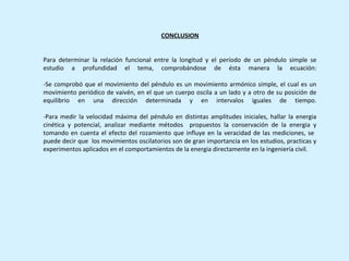 CONCLUSION


Para determinar la relación funcional entre la longitud y el período de un péndulo simple se
estudio a profundidad el tema, comprobándose de ésta manera la ecuación:

-Se comprobó que el movimiento del péndulo es un movimiento armónico simple, el cual es un
movimiento periódico de vaivén, en el que un cuerpo oscila a un lado y a otro de su posición de
equilibrio en una dirección determinada y en intervalos iguales de tiempo.

-Para medir la velocidad máxima del péndulo en distintas amplitudes iniciales, hallar la energia
cinética y potencial, analizar mediante métodos propuestos la conservación de la energia y
tomando en cuenta el efecto del rozamiento que influye en la veracidad de las mediciones, se
puede decir que los movimientos oscilatorios son de gran importancia en los estudios, practicas y
experimentos aplicados en el comportamientos de la energia directamente en la ingeniería civil.
 