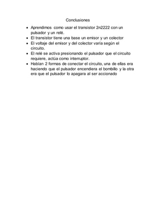 Conclusiones
 Aprendimos como usar el transistor 2n2222 con un
pulsador y un relé.
 El transistor tiene una base un emisor y un colector
 El voltaje del emisor y del colector varía según el
circuito.
 El relé se activa presionando el pulsador que el circuito
requiere, actúa como interruptor.
 Habían 2 formas de conectar el circuito, una de ellas era
haciendo que el pulsador encendiera el bombillo y la otra
era que el pulsador lo apagara al ser accionado
 