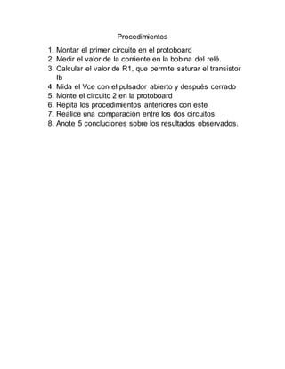 Procedimientos
1. Montar el primer circuito en el protoboard
2. Medir el valor de la corriente en la bobina del relé.
3. Calcular el valor de R1, que permite saturar el transistor
Ib
4. Mida el Vce con el pulsador abierto y después cerrado
5. Monte el circuito 2 en la protoboard
6. Repita los procedimientos anteriores con este
7. Realice una comparación entre los dos circuitos
8. Anote 5 concluciones sobre los resultados observados.
 