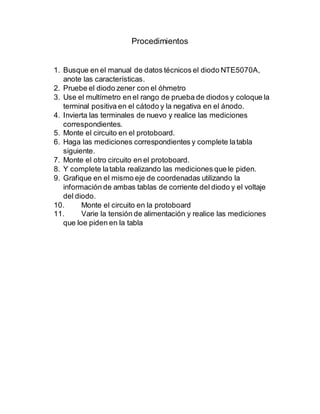 Procedimientos
1. Busque en el manual de datos técnicos el diodo NTE5070A,
anote las características.
2. Pruebe el diodo zener con el óhmetro
3. Use el multímetro en el rango de prueba de diodos y coloque la
terminal positiva en el cátodo y la negativa en el ánodo.
4. Invierta las terminales de nuevo y realice las mediciones
correspondientes.
5. Monte el circuito en el protoboard.
6. Haga las mediciones correspondientes y complete latabla
siguiente.
7. Monte el otro circuito en el protoboard.
8. Y complete latabla realizando las mediciones que le piden.
9. Grafique en el mismo eje de coordenadas utilizando la
información de ambas tablas de corriente del diodo y el voltaje
del diodo.
10. Monte el circuito en la protoboard
11. Varie la tensión de alimentación y realice las mediciones
que loe piden en la tabla