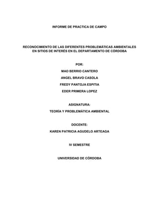 INFORME DE PRACTICA DE CAMPO

RECONOCIMIENTO DE LAS DIFERENTES PROBLEMÁTICAS AMBIENTALES
EN SITIOS DE INTERÉS EN EL DEPARTAMENTO DE CÓRDOBA

POR:
MAO BERRIO CANTERO
ANGEL BRAVO CASOLA
FREDY PANTOJA ESPITIA
EDER PRIMERA LOPEZ

ASIGNATURA:
TEORÍA Y PROBLEMÁTICA AMBIENTAL

DOCENTE:
KAREN PATRICIA AGUDELO ARTEAGA

IV SEMESTRE

UNIVERSIDAD DE CÓRDOBA

 