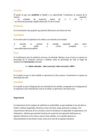 Precisión

El grado en que una medición es legible o es especificada. Usualmente se expresa de la
manera                                                                       siguiente:
-     en    unidades      de     medición:     dentro     de +/- 5     mV.     o     ...
- en forma de porcentaje: legible dentro del 3% de la escala

Resolución

Es el incremento más pequeño que permite diferenciar una lectura de otra

Sensibilidad

Es la razón entre la respuesta en la salida a un estímulo en la entrada.

A       menudo        se      expresa        la      entrada       requerida     para         tener:
-           una           salida             a           escala            completa              o...
- una salida apenas perceptible

Error

Es la diferencia entre la medición correcta y la obtenida. Muchas veces el error se expresa en
porcentaje de la medición correcta o también como un porcentaje de todo el rango de
medición del instrumento utilizado.

                e = [[dato obtenido – dato correcto] / dato correcto] x 100%

Exactitud

Es el grado en que el valor medido se aproxima al valor correcto. Usualmente se expresa en
porcentaje de error

Linealidad

Es el grado en que el diagrama de una estimulación de entrada, comparado con el diagrama de
la respuesta a esta estimulación vista en la salida, se aproxima a una línea recta.



Importancia


La importancia de los equipos de medición es incalculable, ya que mediante el uso de ellos se
miden e indican magnitudes eléctricas, como corriente, carga, potencial y energía, o las
características eléctricas de los circuitos, como la resistencia, la capacidad, la capacitancia y la
inductancia. Además que permiten localizar las causas de una operación defectuosa en
aparatos eléctricos en los cuales, como es bien sabidos, no es posible apreciar su
funcionamiento en una forma visual, como en el caso de un aparato mecánico.




                                              3
 